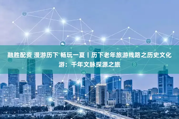 融胜配资 漫游历下 畅玩一夏丨历下老年旅游线路之历史文化游：千年文脉探源之旅