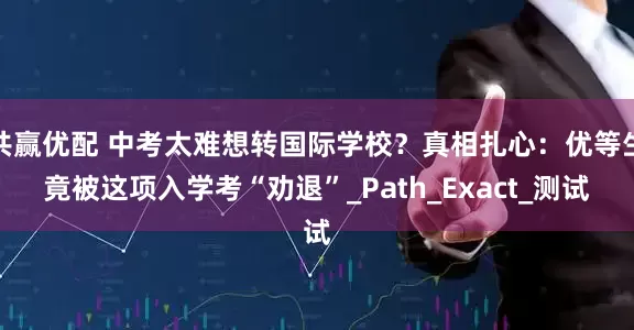 共赢优配 中考太难想转国际学校？真相扎心：优等生竟被这项入学考“劝退”_Path_Exact_测试