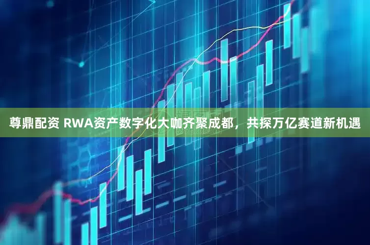 尊鼎配资 RWA资产数字化大咖齐聚成都，共探万亿赛道新机遇