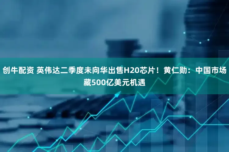 创牛配资 英伟达二季度未向华出售H20芯片！黄仁勋：中国市场藏500亿美元机遇
