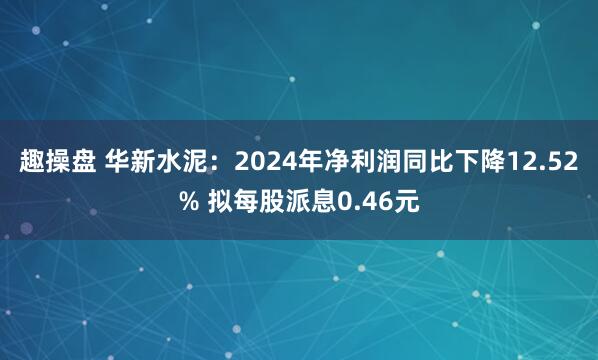 趣操盘 华新水泥：2024年净利润同比下降12.52% 拟每股派息0.46元