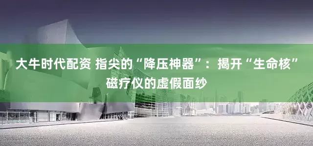 大牛时代配资 指尖的“降压神器”：揭开“生命核”磁疗仪的虚假面纱