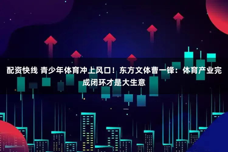 配资快线 青少年体育冲上风口！东方文体曹一锋：体育产业完成闭环才是大生意