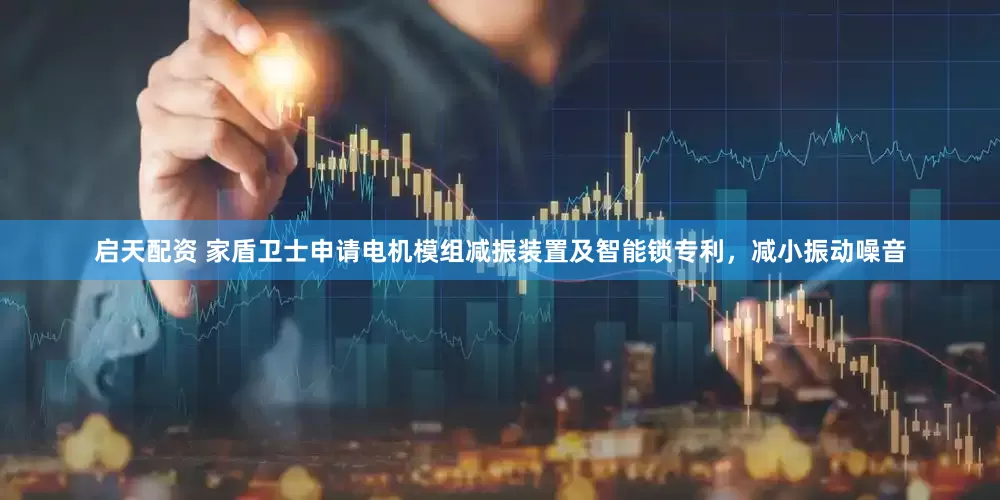 启天配资 家盾卫士申请电机模组减振装置及智能锁专利，减小振动噪音